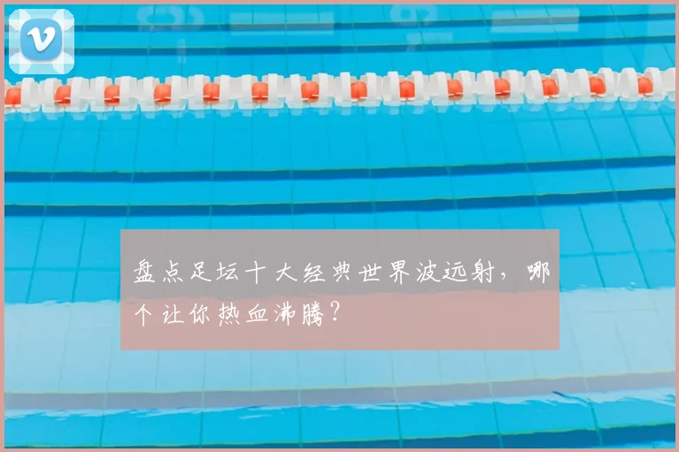 盘点足坛十大经典世界波远射,哪个让你热血沸腾?